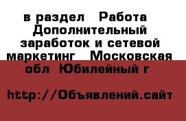  в раздел : Работа » Дополнительный заработок и сетевой маркетинг . Московская обл.,Юбилейный г.